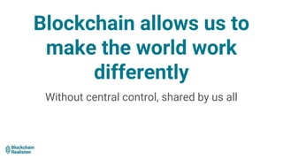 Blockchain allows us to
make the world work
differently
Without central control, shared by us all
 