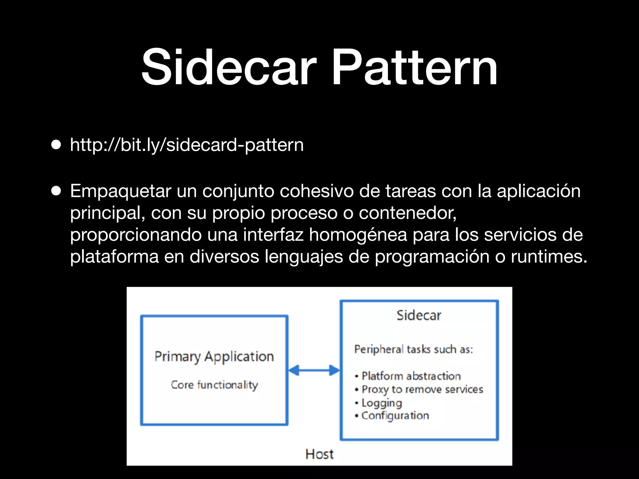 Sidecar Pattern
• http://bit.ly/sidecard-pattern
• Empaquetar un conjunto cohesivo de tareas con la aplicación
principal, con su propio proceso o contenedor,
proporcionando una interfaz homogénea para los servicios de
plataforma en diversos lenguajes de programación o runtimes.
 