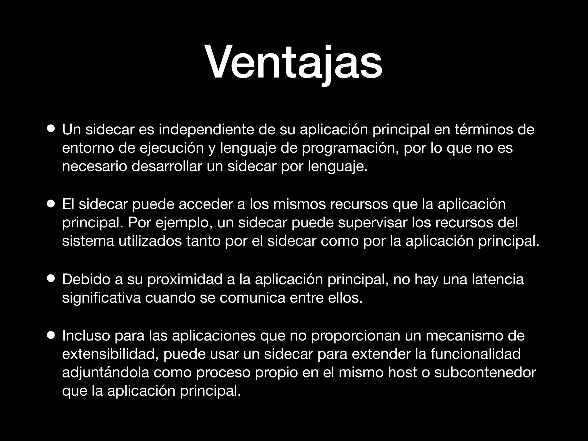 Ventajas
• Un sidecar es independiente de su aplicación principal en términos de
entorno de ejecución y lenguaje de programación, por lo que no es
necesario desarrollar un sidecar por lenguaje.
• El sidecar puede acceder a los mismos recursos que la aplicación
principal. Por ejemplo, un sidecar puede supervisar los recursos del
sistema utilizados tanto por el sidecar como por la aplicación principal.
• Debido a su proximidad a la aplicación principal, no hay una latencia
signiﬁcativa cuando se comunica entre ellos.
• Incluso para las aplicaciones que no proporcionan un mecanismo de
extensibilidad, puede usar un sidecar para extender la funcionalidad
adjuntándola como proceso propio en el mismo host o subcontenedor
que la aplicación principal.
 