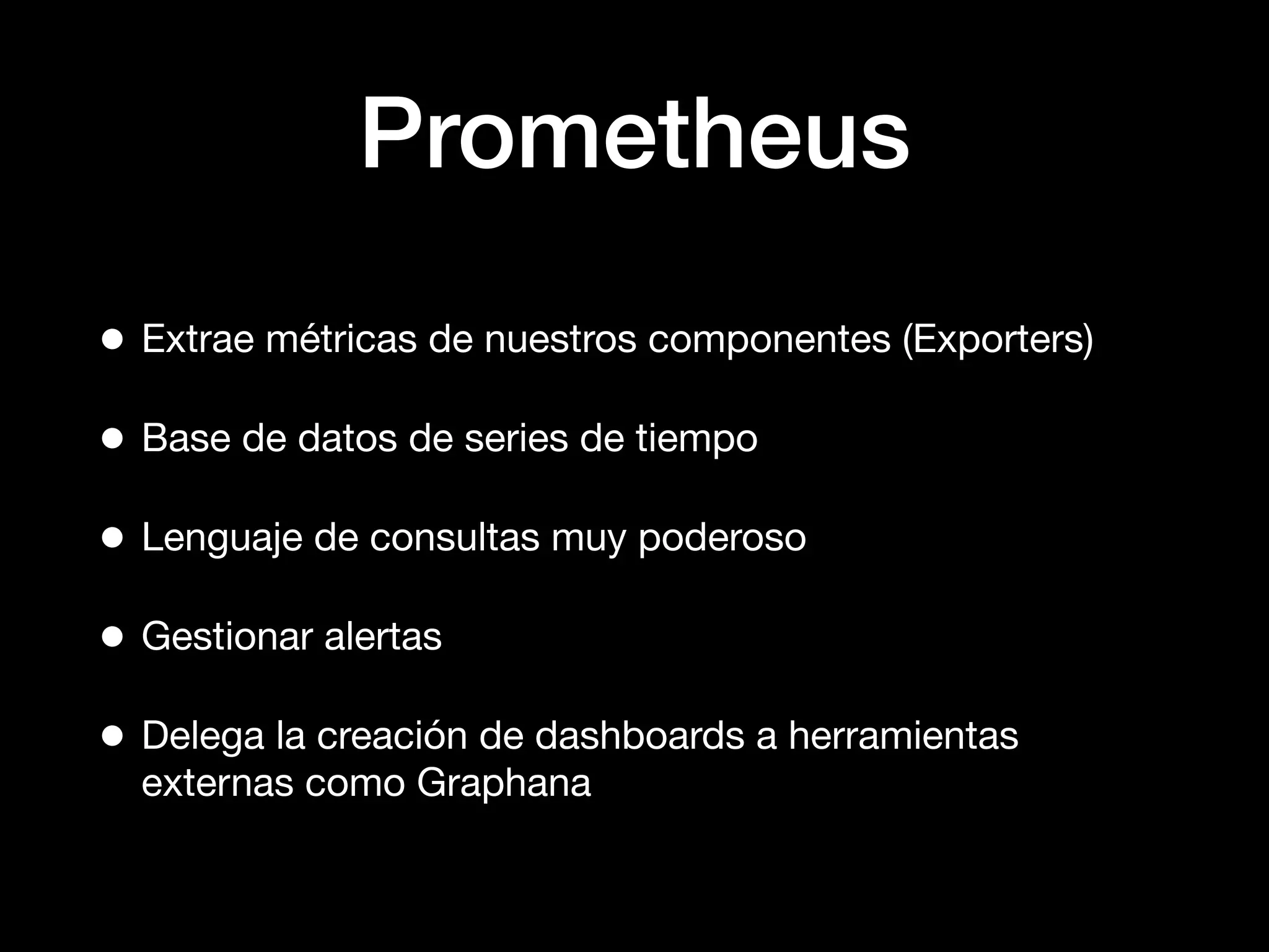 Prometheus
• Extrae métricas de nuestros componentes (Exporters)
• Base de datos de series de tiempo
• Lenguaje de consultas muy poderoso
• Gestionar alertas
• Delega la creación de dashboards a herramientas
externas como Graphana
 