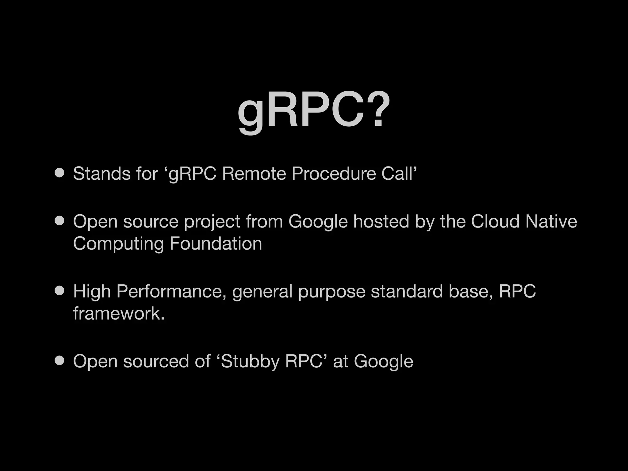 gRPC?
• Stands for ‘gRPC Remote Procedure Call’
• Open source project from Google hosted by the Cloud Native
Computing Foundation
• High Performance, general purpose standard base, RPC
framework.
• Open sourced of ‘Stubby RPC’ at Google
 