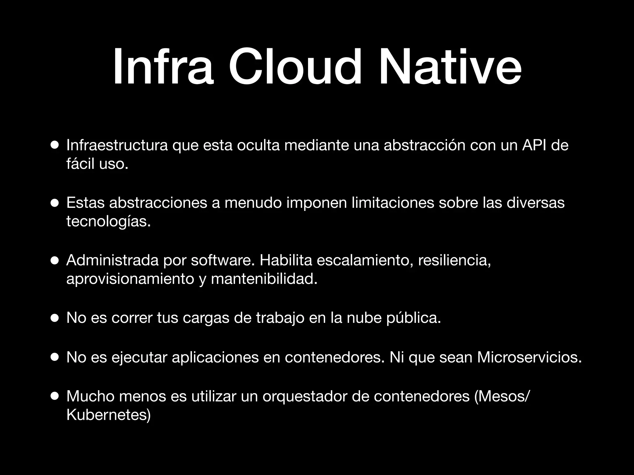 Infra Cloud Native
• Infraestructura que esta oculta mediante una abstracción con un API de
fácil uso.
• Estas abstracciones a menudo imponen limitaciones sobre las diversas
tecnologías.
• Administrada por software. Habilita escalamiento, resiliencia,
aprovisionamiento y mantenibilidad.
• No es correr tus cargas de trabajo en la nube pública.
• No es ejecutar aplicaciones en contenedores. Ni que sean Microservicios.
• Mucho menos es utilizar un orquestador de contenedores (Mesos/
Kubernetes)
 