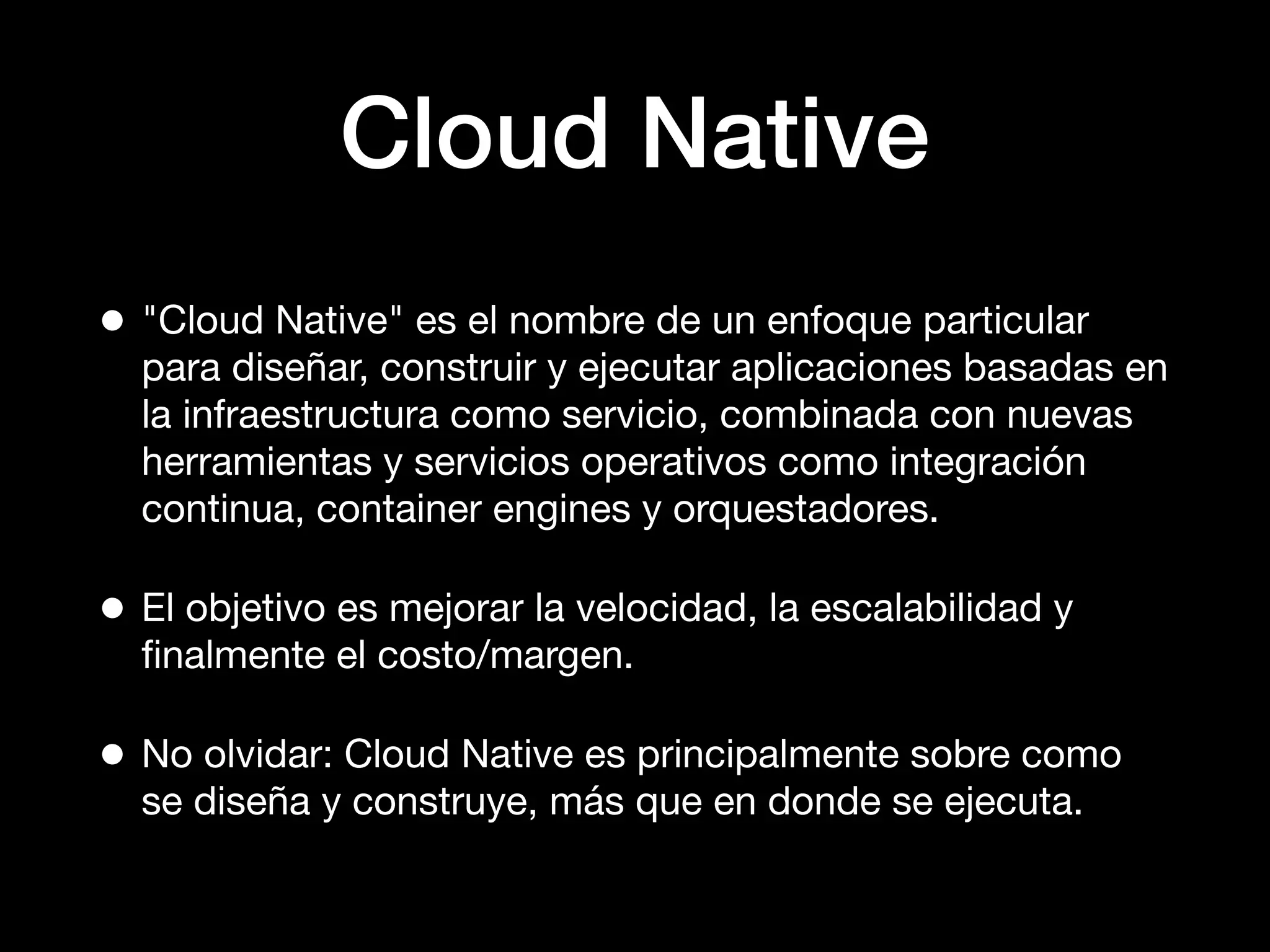 Cloud Native
• "Cloud Native" es el nombre de un enfoque particular
para diseñar, construir y ejecutar aplicaciones basadas en
la infraestructura como servicio, combinada con nuevas
herramientas y servicios operativos como integración
continua, container engines y orquestadores.
• El objetivo es mejorar la velocidad, la escalabilidad y
ﬁnalmente el costo/margen.
• No olvidar: Cloud Native es principalmente sobre como
se diseña y construye, más que en donde se ejecuta.
 