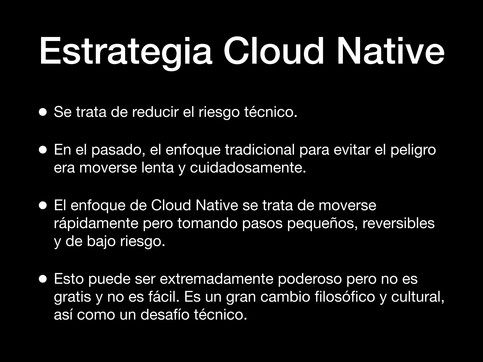Estrategia Cloud Native
• Se trata de reducir el riesgo técnico.
• En el pasado, el enfoque tradicional para evitar el peligro
era moverse lenta y cuidadosamente.
• El enfoque de Cloud Native se trata de moverse
rápidamente pero tomando pasos pequeños, reversibles
y de bajo riesgo.
• Esto puede ser extremadamente poderoso pero no es
gratis y no es fácil. Es un gran cambio ﬁlosóﬁco y cultural,
así como un desafío técnico.
 