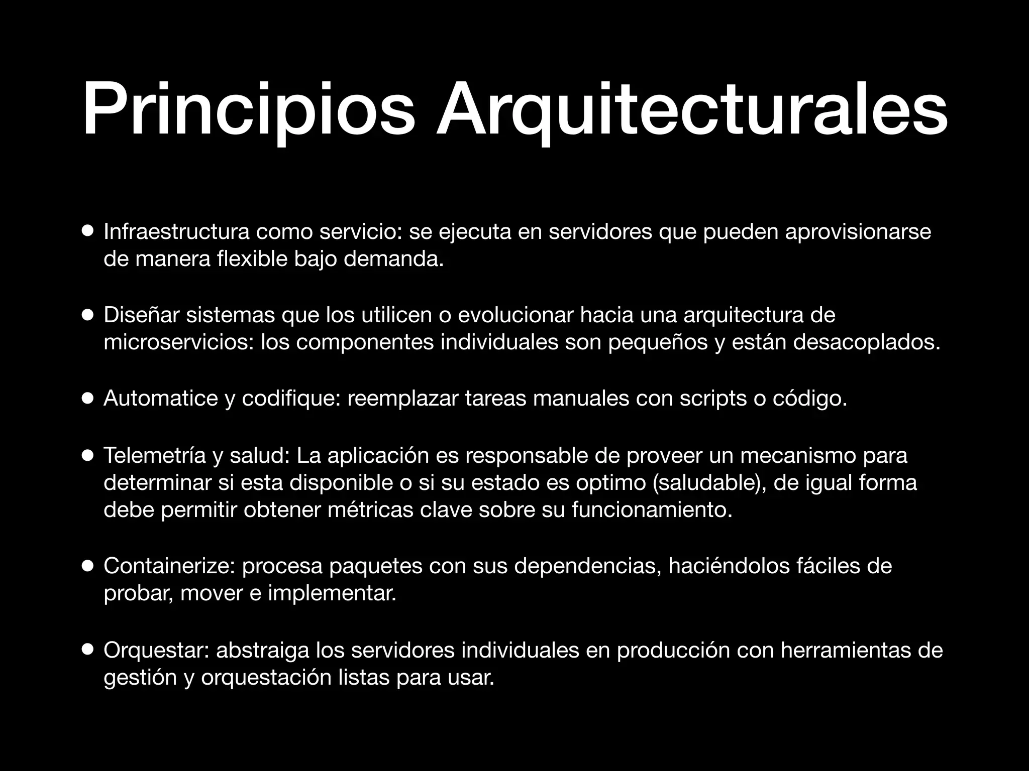 Principios Arquitecturales
• Infraestructura como servicio: se ejecuta en servidores que pueden aprovisionarse
de manera ﬂexible bajo demanda.
• Diseñar sistemas que los utilicen o evolucionar hacia una arquitectura de
microservicios: los componentes individuales son pequeños y están desacoplados.
• Automatice y codiﬁque: reemplazar tareas manuales con scripts o código.
• Telemetría y salud: La aplicación es responsable de proveer un mecanismo para
determinar si esta disponible o si su estado es optimo (saludable), de igual forma
debe permitir obtener métricas clave sobre su funcionamiento.
• Containerize: procesa paquetes con sus dependencias, haciéndolos fáciles de
probar, mover e implementar.
• Orquestar: abstraiga los servidores individuales en producción con herramientas de
gestión y orquestación listas para usar.
 