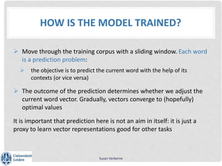 HOW IS THE MODEL TRAINED?
 Move through the training corpus with a sliding window. Each word
is a prediction problem:
 the objective is to predict the current word with the help of its
contexts (or vice versa)
 The outcome of the prediction determines whether we adjust the
current word vector. Gradually, vectors converge to (hopefully)
optimal values
It is important that prediction here is not an aim in itself: it is just a
proxy to learn vector representations good for other tasks
Suzan Verberne
 