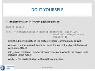 DO IT YOURSELF
 Implementation in Python package gensim
import gensim
model = gensim.models.Word2Vec(sentences, size=100,
window=5, min_count=5,
workers=4)
size: the dimensionality of the feature vectors (common: 200 or 320)
window: the maximum distance between the current and predicted word
within a sentence
min_count: minimum number of occurrences of a word in the corpus to be
included in the model
workers: for parallellization with multicore machines
Suzan Verberne
 
