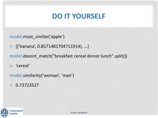 DO IT YOURSELF
model.most_similar(‘apple’)
 [(’banana’, 0.8571481704711914), ...]
model.doesnt_match("breakfast cereal dinner lunch".split())
 ‘cereal’
model.similarity(‘woman’, ‘man’)
 0.73723527
Suzan Verberne
 