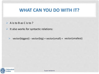 WHAT CAN YOU DO WITH IT?
 A is to B as C is to ?
 It also works for syntactic relations:
 vector(biggest) - vector(big) + vector(small) =
Suzan Verberne
vector(smallest)
 