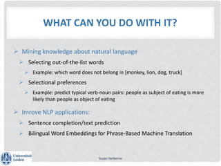 WHAT CAN YOU DO WITH IT?
 Mining knowledge about natural language
 Selecting out-of-the-list words
 Example: which word does not belong in [monkey, lion, dog, truck]
 Selectional preferences
 Example: predict typical verb-noun pairs: people as subject of eating is more
likely than people as object of eating
 Imrove NLP applications:
 Sentence completion/text prediction
 Bilingual Word Embeddings for Phrase-Based Machine Translation
Suzan Verberne
 