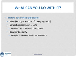 WHAT CAN YOU DO WITH IT?
 Improve Text Mining applications:
 (Near-)Synonym detection ( query expansion)
 Concept representation of texts
 Example: Twitter sentiment classification
 Document similarity
 Example: cluster news articles per news event
Suzan Verberne
 