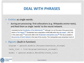 DEAL WITH PHRASES
 Entities as single words:
 during pre-processing: find collocations (e.g. Wikipedia anchor texts),
and feed them as single ‘words’ to the neural network.
 Bigrams (built-in function)
bigram = gensim.models.Phrases(sentence_stream)
term_list = list(bigram[sentence_stream])
model = gensim.models.Word2Vec(term_list)
Suzan Verberne
 
