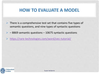 HOW TO EVALUATE A MODEL
 There is a comprehensive test set that contains five types of
semantic questions, and nine types of syntactic questions
 – 8869 semantic questions – 10675 syntactic questions
 https://rare-technologies.com/word2vec-tutorial/
Suzan Verberne
 