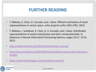 FURTHER READING
 T. Mikolov, K. Chen, G. Corrado, and J. Dean. Efficient estimation of word
representations in vector space. arXiv preprint arXiv:1301.3781, 2013.
 T. Mikolov, I. Sutskever, K. Chen, G. S. Corrado, and J. Dean. Distributed
representations of words and phrases and their compositionality. In
Advances in Neural Information Processing Systems, pages 3111– 3119,
2013.
 http://radimrehurek.com/2014/02/word2vec-tutorial/
 http://mccormickml.com/2016/04/19/word2vec-tutorial-the-skip-gram-
model/
 https://rare-technologies.com/word2vec-tutorial/
Suzan Verberne
 