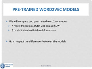 PRE-TRAINED WORD2VEC MODELS
 We will compare two pre-trained word2vec models:
 A model trained on a Dutch web corpus (COW)
 A model trained on Dutch web forum data
 Goal: inspect the differences between the models
Suzan Verberne
 
