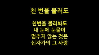 천번을 불러봐도
내 눈에 눈물이
멈추지 않는 것은
십자가의 그 사랑
천 번을 불러도
 