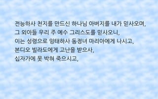 전능하사 천지를 만드신 하나님 아버지를 내가 믿사오며,
그 외아들 우리 주 예수 그리스도를 믿사오니,
이는 성령으로 잉태하사 동정녀 마리아에게 나시고,
본디오 빌라도에게 고난을 받으사,
십자가에 못 박혀 죽으시고,
 