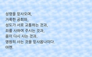 성령을 믿사오며,
거룩한 공회와,
성도가 서로 교통하는 것과,
죄를 사하여 주시는 것과,
몸이 다시 사는 것과,
영원히 사는 것을 믿사옵나이다.
아멘.
 