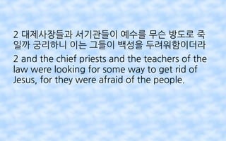 2 대제사장들과 서기관들이 예수를 무슨 방도로 죽
일까 궁리하니 이는 그들이 백성을 두려워함이더라
2 and the chief priests and the teachers of the
law were looking for some way to get rid of
Jesus, for they were afraid of the people.
 