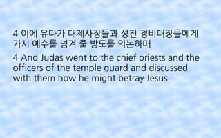 4 이에 유다가 대제사장들과 성전 경비대장들에게
가서 예수를 넘겨 줄 방도를 의논하매
4 And Judas went to the chief priests and the
officers of the temple guard and discussed
with them how he might betray Jesus.
 