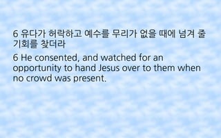 6 유다가 허락하고 예수를 무리가 없을 때에 넘겨 줄
기회를 찾더라
6 He consented, and watched for an
opportunity to hand Jesus over to them when
no crowd was present.
 