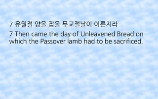 7 유월절 양을 잡을 무교절날이 이른지라
7 Then came the day of Unleavened Bread on
which the Passover lamb had to be sacrificed.
 