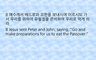 8 예수께서 베드로와 요한을 보내시며 이르시되 가
서 우리를 위하여 유월절을 준비하여 우리로 먹게 하
라
8 Jesus sent Peter and John, saying, "Go and
make preparations for us to eat the Passover."
 