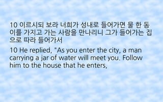 10 이르시되 보라 너희가 성내로 들어가면 물 한 동
이를 가지고 가는 사람을 만나리니 그가 들어가는 집
으로 따라 들어가서
10 He replied, "As you enter the city, a man
carrying a jar of water will meet you. Follow
him to the house that he enters,
 