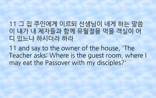 11 그 집 주인에게 이르되 선생님이 네게 하는 말씀
이 내가 내 제자들과 함께 유월절을 먹을 객실이 어
디 있느냐 하시더라 하라
11 and say to the owner of the house, 'The
Teacher asks: Where is the guest room, where I
may eat the Passover with my disciples?'
 