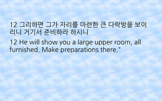 12 그리하면 그가 자리를 마련한 큰 다락방을 보이
리니 거기서 준비하라 하시니
12 He will show you a large upper room, all
furnished. Make preparations there."
 
