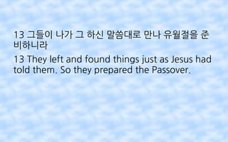 13 그들이 나가 그 하신 말씀대로 만나 유월절을 준
비하니라
13 They left and found things just as Jesus had
told them. So they prepared the Passover.
 