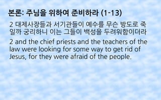 본론: 주님을 위하여 준비하라 (1-13)
2 대제사장들과 서기관들이 예수를 무슨 방도로 죽
일까 궁리하니 이는 그들이 백성을 두려워함이더라
2 and the chief priests and the teachers of the
law were looking for some way to get rid of
Jesus, for they were afraid of the people.
 