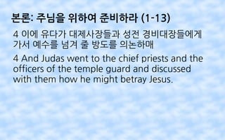 본론: 주님을 위하여 준비하라 (1-13)
4 이에 유다가 대제사장들과 성전 경비대장들에게
가서 예수를 넘겨 줄 방도를 의논하매
4 And Judas went to the chief priests and the
officers of the temple guard and discussed
with them how he might betray Jesus.
 