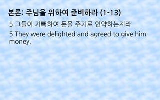 본론: 주님을 위하여 준비하라 (1-13)
5 그들이 기뻐하여 돈을 주기로 언약하는지라
5 They were delighted and agreed to give him
money.
 