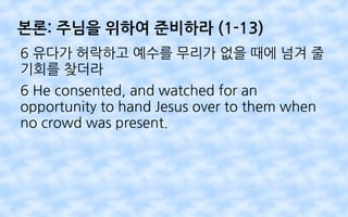 본론: 주님을 위하여 준비하라 (1-13)
6 유다가 허락하고 예수를 무리가 없을 때에 넘겨 줄
기회를 찾더라
6 He consented, and watched for an
opportunity to hand Jesus over to them when
no crowd was present.
 