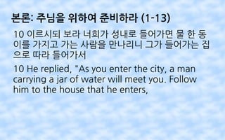 본론: 주님을 위하여 준비하라 (1-13)
10 이르시되 보라 너희가 성내로 들어가면 물 한 동
이를 가지고 가는 사람을 만나리니 그가 들어가는 집
으로 따라 들어가서
10 He replied, "As you enter the city, a man
carrying a jar of water will meet you. Follow
him to the house that he enters,
 