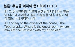 본론: 주님을 위하여 준비하라 (1-13)
11 그 집 주인에게 이르되 선생님이 네게 하는 말씀
이 내가 내 제자들과 함께 유월절을 먹을 객실이 어
디 있느냐 하시더라 하라
11 and say to the owner of the house, 'The
Teacher asks: Where is the guest room, where I
may eat the Passover with my disciples?'
 