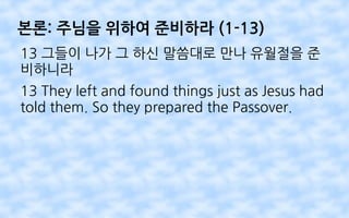 본론: 주님을 위하여 준비하라 (1-13)
13 그들이 나가 그 하신 말씀대로 만나 유월절을 준
비하니라
13 They left and found things just as Jesus had
told them. So they prepared the Passover.
 
