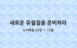 새로운 유월절을 준비하라
누가복음 22장 1- 13절
 