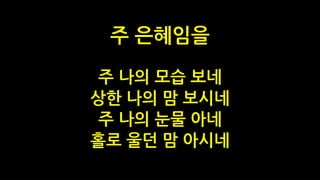 주 나의 모습 보네
상한 나의 맘 보시네
주 나의 눈물 아네
홀로 울던 맘 아시네
주 은혜임을
 