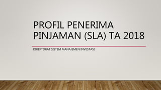 PROFIL PENERIMA
PINJAMAN (SLA) TA 2018
DIREKTORAT SISTEM MANAJEMEN INVESTASI
 