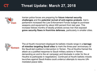 1
Threat Update: March 27, 2018
Iranian police forces are preparing for future internal security
challenges and the potential revival of anti-regime protests. Iran’s
parliament increased the Law Enforcement Forces budget to purchase
weapons and equipment by about 400 percent from last year. This
increase follows months of deadly protests across Iran that exposed
grave security flaws in front-line defenses, particularly in smaller cities.
The al Houthi movement displayed its ballistic missile range in a barrage
of missiles targeting Saudi sites to mark the three-year anniversary of
the Saudi-led coalition’s intervention in Yemen. The al Houthis framed the
attack as a justified response to Saudi military actions in Yemen,
demanding an end to the air campaign and blockade in order for the al
Houthis to participate in negotiations. Continued al Houthi ballistic missile
launches against Saudi Arabia could undercut attempts to resume UN-
mediated peace talks.
Yemen
Iran
 