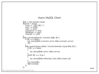 30/39
Ref: https://wiki.swoole.com/wiki/page/517.html
Async MySQL Client
$db = new swoole_mysql;
$server = array(
'host' => '192.168.1.1',
'port' => 3306,
'user' => 'test',
'password' => 'test',
'database' => 'test',
'charset' => 'utf8',
);
$db->connect($server, function ($db, $r) {
if ($r === false) {
var_dump($db->connect_errno, $db->connect_error);
die;
}
$db->query('show tables', function(swoole_mysql $db, $r) {
if ($r === false)
{
var_dump($db->error, $db->errno);
}
elseif ($r === true )
{
var_dump($db->affected_rows, $db->insert_id);
}
var_dump($r);
$db->close();
});
});
 