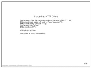 36/39
Ref: https://wiki.swoole.com/wiki/page/604.html
Coroutine: HTTP Client
$httpclient = new SwooleCoroutineHttpClient('127.0.0.1', 80);
$httpclient->setHeaders(['Host' => "api.mp.qq.com"]);
$httpclient->set([ 'timeout' => 1]);
$httpclient->setDefer();
$httpclient->get('/');
// to do something
$http_res = $httpclient->recv();
 