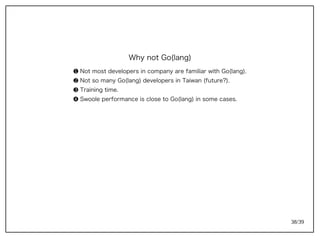 38/39
Why not Go(lang)
➊ Not most developers in company are familiar with Go(lang).
➋ Not so many Go(lang) developers in Taiwan (future?).
➌ Training time.
➍ Swoole performance is close to Go(lang) in some cases.
 