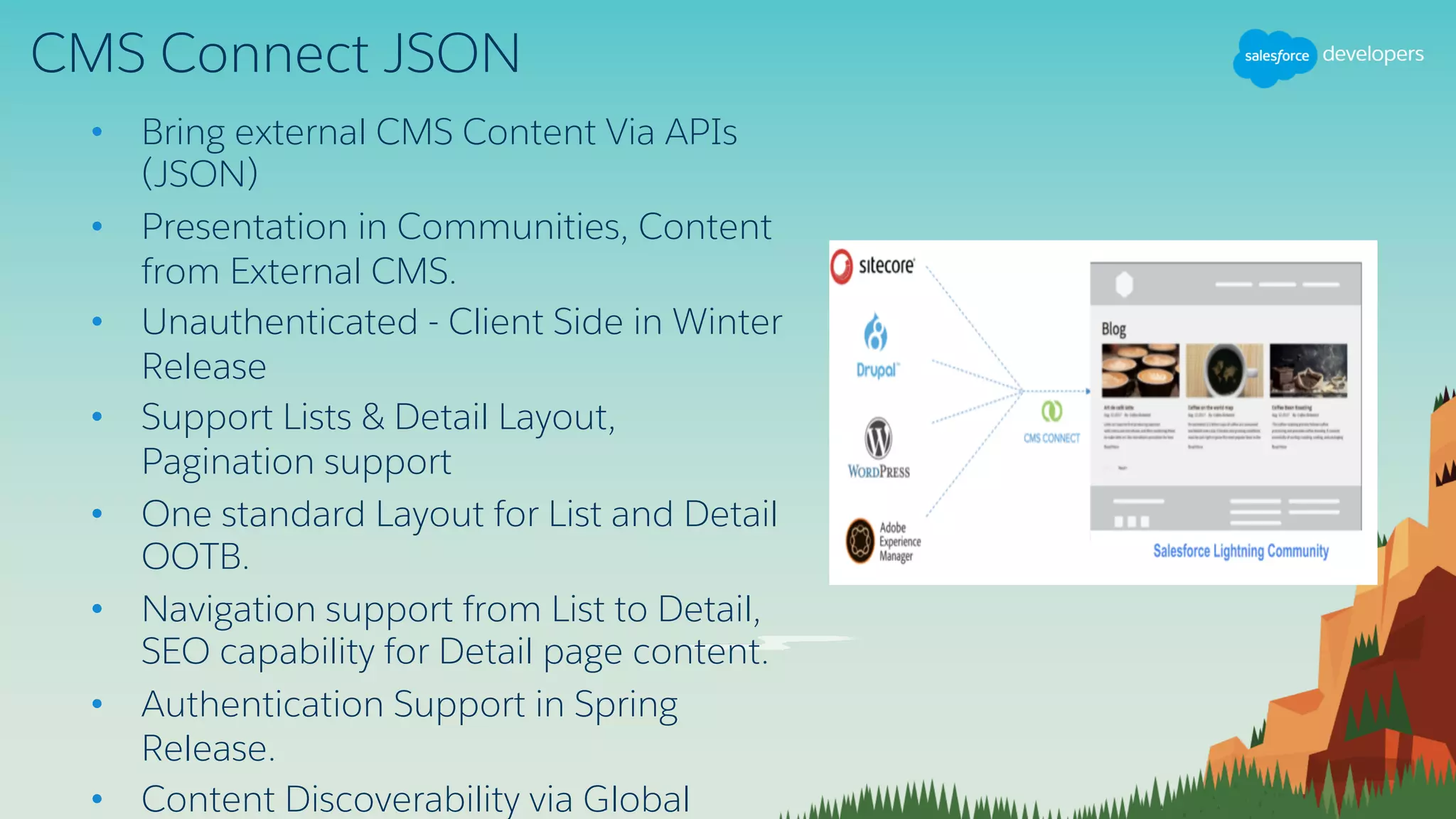 CMS Connect JSON
• Bring external CMS Content Via APIs
(JSON)
• Presentation in Communities, Content
from External CMS.
• Unauthenticated - Client Side in Winter
Release
• Support Lists & Detail Layout,
Pagination support
• One standard Layout for List and Detail
OOTB.
• Navigation support from List to Detail,
SEO capability for Detail page content.
• Authentication Support in Spring
Release.
• Content Discoverability via Global
 