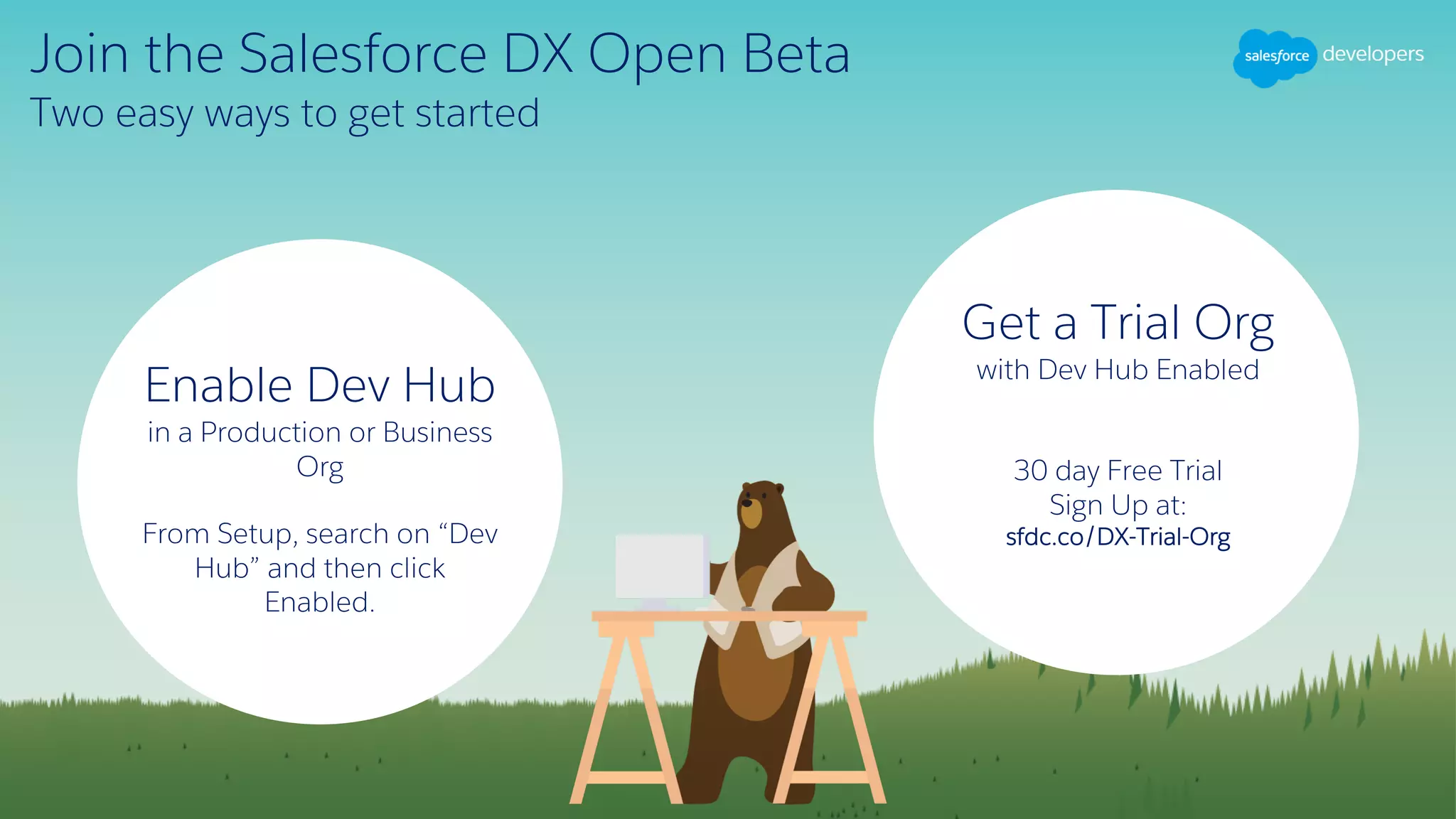 Join the Salesforce DX Open Beta
Two easy ways to get started
Get a Trial Org
with Dev Hub Enabled
30 day Free Trial
Sign Up at:
sfdc.co/DX-Trial-Org
Enable Dev Hub
in a Production or Business
Org
From Setup, search on “Dev
Hub” and then click
Enabled.
 
