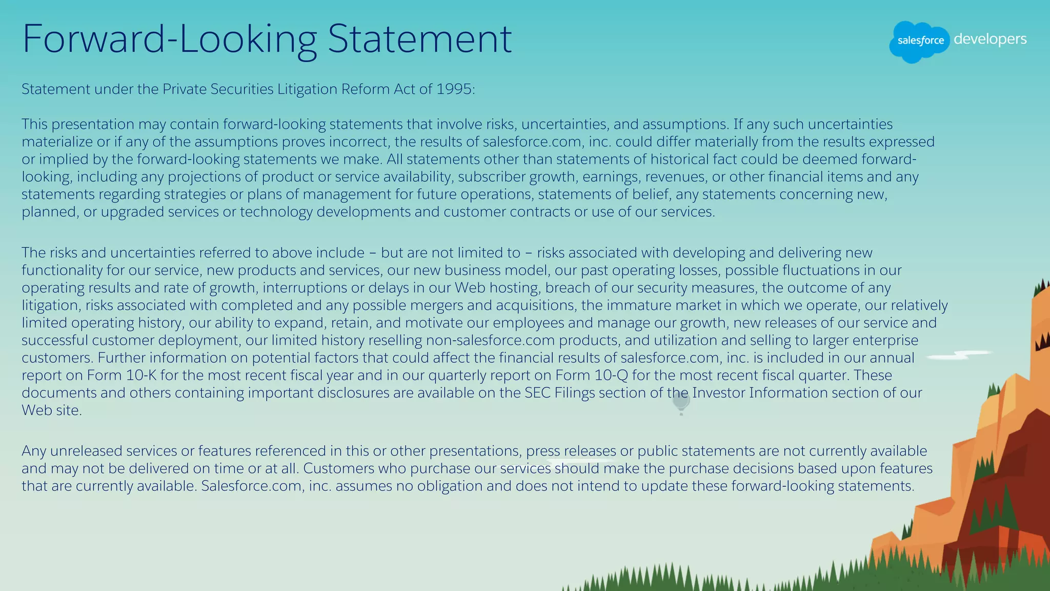 Forward-Looking Statement
Statement under the Private Securities Litigation Reform Act of 1995:
This presentation may contain forward-looking statements that involve risks, uncertainties, and assumptions. If any such uncertainties
materialize or if any of the assumptions proves incorrect, the results of salesforce.com, inc. could differ materially from the results expressed
or implied by the forward-looking statements we make. All statements other than statements of historical fact could be deemed forward-
looking, including any projections of product or service availability, subscriber growth, earnings, revenues, or other financial items and any
statements regarding strategies or plans of management for future operations, statements of belief, any statements concerning new,
planned, or upgraded services or technology developments and customer contracts or use of our services.
The risks and uncertainties referred to above include – but are not limited to – risks associated with developing and delivering new
functionality for our service, new products and services, our new business model, our past operating losses, possible fluctuations in our
operating results and rate of growth, interruptions or delays in our Web hosting, breach of our security measures, the outcome of any
litigation, risks associated with completed and any possible mergers and acquisitions, the immature market in which we operate, our relatively
limited operating history, our ability to expand, retain, and motivate our employees and manage our growth, new releases of our service and
successful customer deployment, our limited history reselling non-salesforce.com products, and utilization and selling to larger enterprise
customers. Further information on potential factors that could affect the financial results of salesforce.com, inc. is included in our annual
report on Form 10-K for the most recent fiscal year and in our quarterly report on Form 10-Q for the most recent fiscal quarter. These
documents and others containing important disclosures are available on the SEC Filings section of the Investor Information section of our
Web site.
Any unreleased services or features referenced in this or other presentations, press releases or public statements are not currently available
and may not be delivered on time or at all. Customers who purchase our services should make the purchase decisions based upon features
that are currently available. Salesforce.com, inc. assumes no obligation and does not intend to update these forward-looking statements.
 