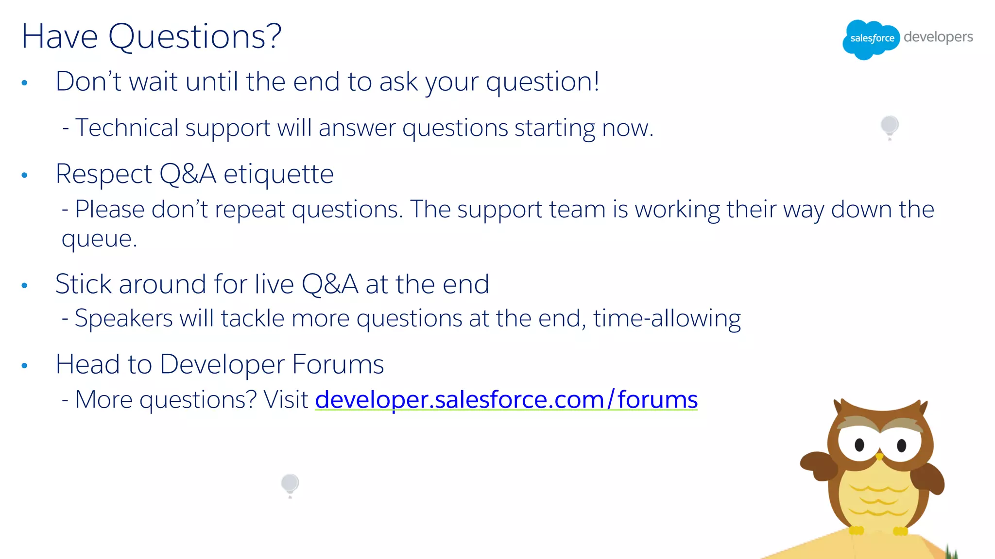 Have Questions?
• Don’t wait until the end to ask your question!
- Technical support will answer questions starting now.
• Respect Q&A etiquette
- Please don’t repeat questions. The support team is working their way down the
queue.
• Stick around for live Q&A at the end
- Speakers will tackle more questions at the end, time-allowing
• Head to Developer Forums
- More questions? Visit developer.salesforce.com/forums
 