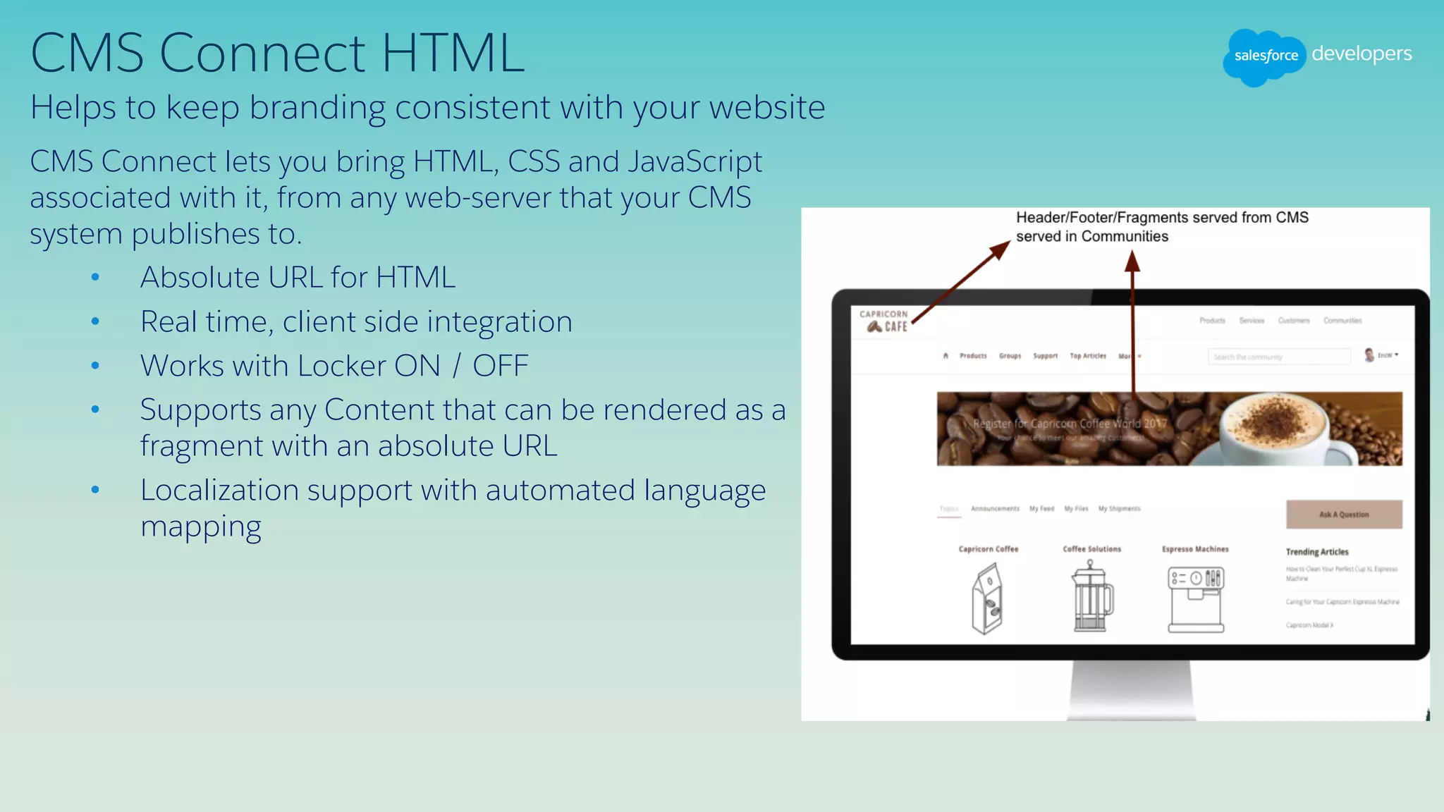 CMS Connect HTML
CMS Connect lets you bring HTML, CSS and JavaScript
associated with it, from any web-server that your CMS
system publishes to.
• Absolute URL for HTML
• Real time, client side integration
• Works with Locker ON / OFF
• Supports any Content that can be rendered as a
fragment with an absolute URL
• Localization support with automated language
mapping
Helps to keep branding consistent with your website
 